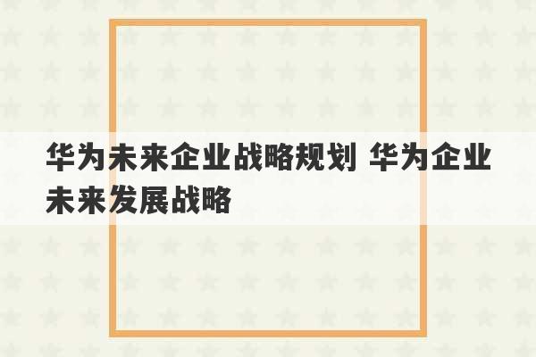 华为未来企业战略规划 华为企业未来发展战略