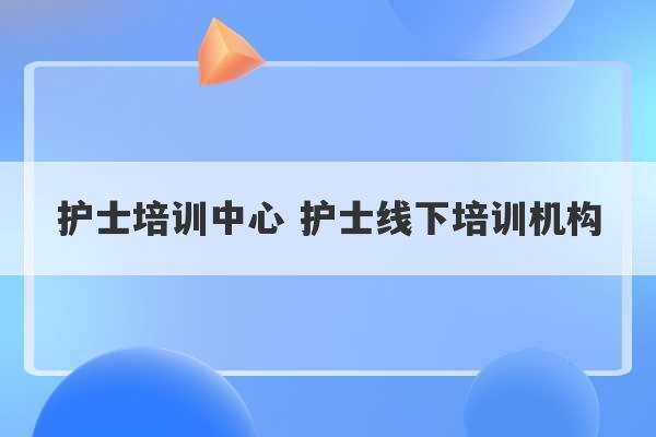 护士培训中心 护士线下培训机构