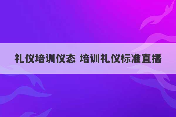 礼仪培训仪态 培训礼仪标准直播