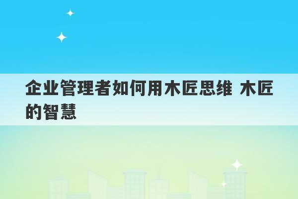 企业管理者如何用木匠思维 木匠的智慧