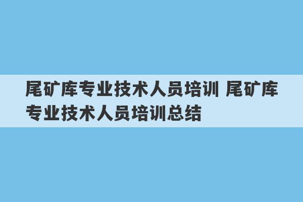 尾矿库专业技术人员培训 尾矿库专业技术人员培训总结