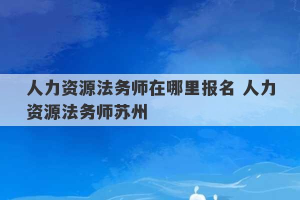 人力资源法务师在哪里报名 人力资源法务师苏州