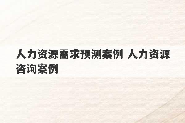 人力资源需求预测案例 人力资源咨询案例