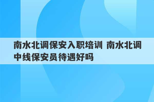 南水北调保安入职培训 南水北调中线保安员待遇好吗