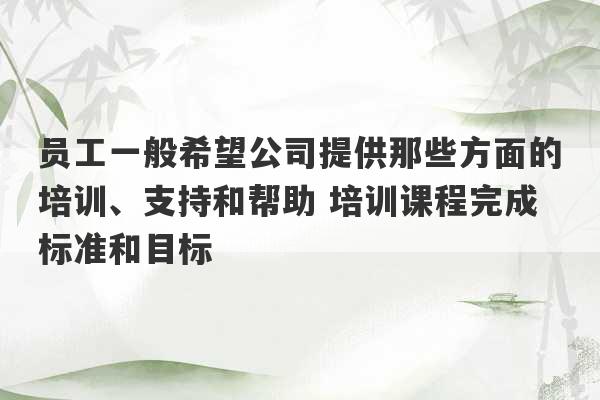 员工一般希望公司提供那些方面的培训、支持和帮助 培训课程完成标准和目标