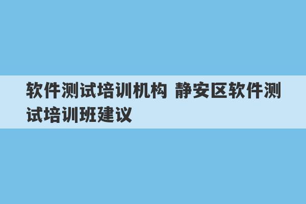 软件测试培训机构 静安区软件测试培训班建议