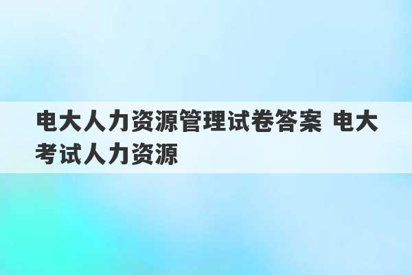 电大人力资源管理试卷答案 电大考试人力资源