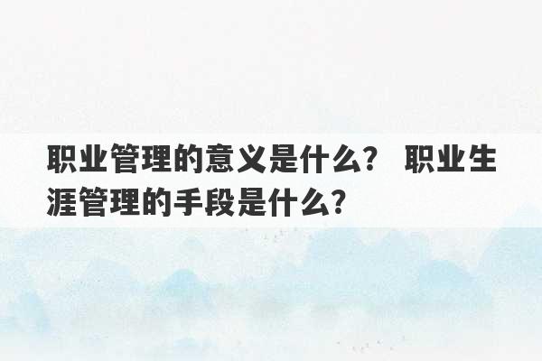 职业管理的意义是什么？ 职业生涯管理的手段是什么？