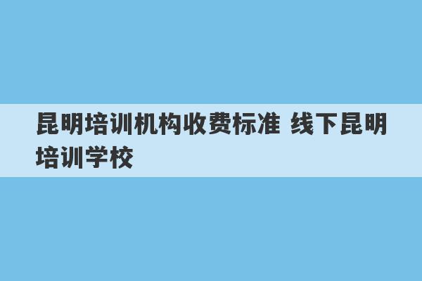 昆明培训机构收费标准 线下昆明培训学校