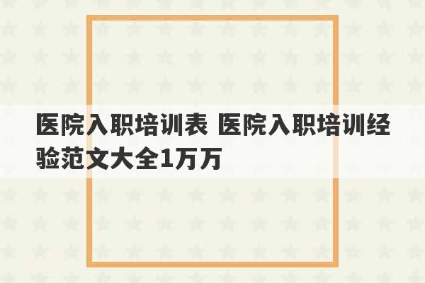 医院入职培训表 医院入职培训经验范文大全1万万