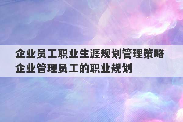 企业员工职业生涯规划管理策略 企业管理员工的职业规划