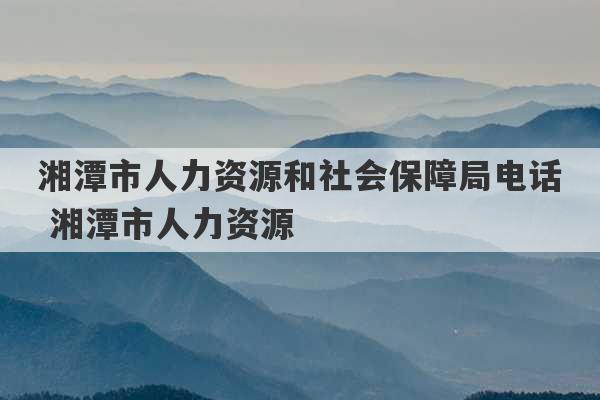 湘潭市人力资源和社会保障局电话 湘潭市人力资源