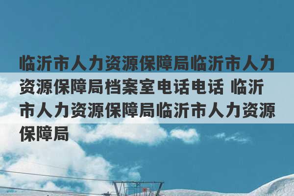 临沂市人力资源保障局临沂市人力资源保障局档案室电话电话 临沂市人力资源保障局临沂市人力资源保障局