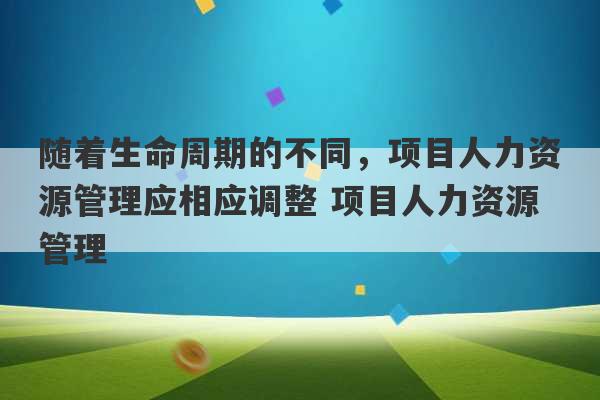 随着生命周期的不同，项目人力资源管理应相应调整 项目人力资源管理