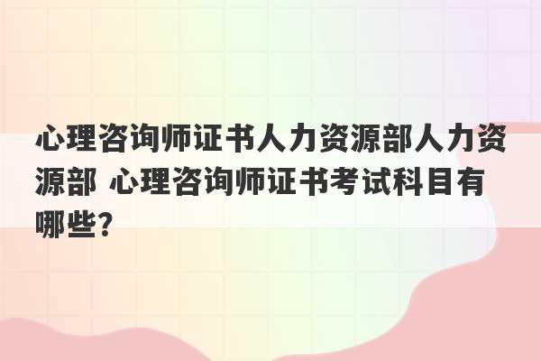 心理咨询师证书人力资源部人力资源部 心理咨询师证书考试科目有哪些？