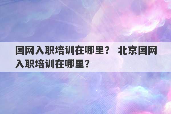 国网入职培训在哪里？ 北京国网入职培训在哪里？