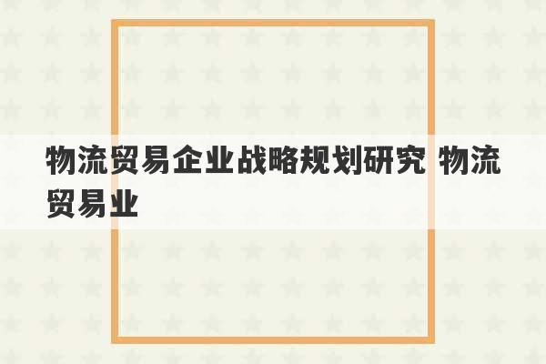 物流贸易企业战略规划研究 物流贸易业