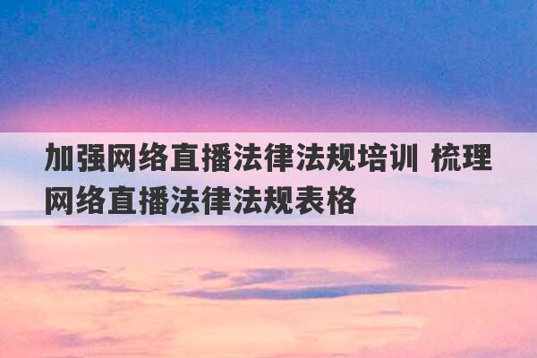 加强网络直播法律法规培训 梳理网络直播法律法规表格