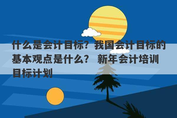 什么是会计目标？我国会计目标的基本观点是什么？ 新年会计培训目标计划