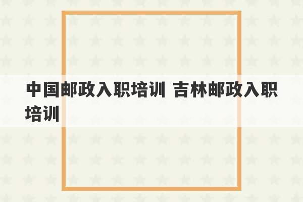 中国邮政入职培训 吉林邮政入职培训