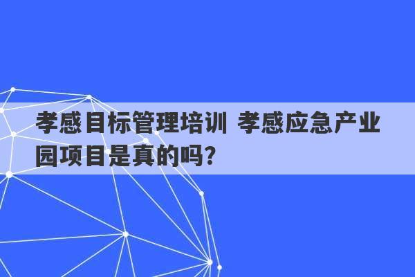 孝感目标管理培训 孝感应急产业园项目是真的吗？