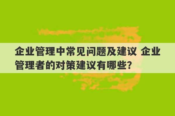 企业管理中常见问题及建议 企业管理者的对策建议有哪些？