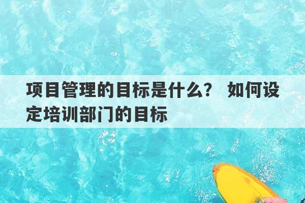 项目管理的目标是什么？ 如何设定培训部门的目标