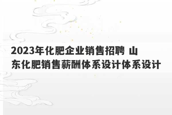 2023年化肥企业销售招聘 山东化肥销售薪酬体系设计体系设计