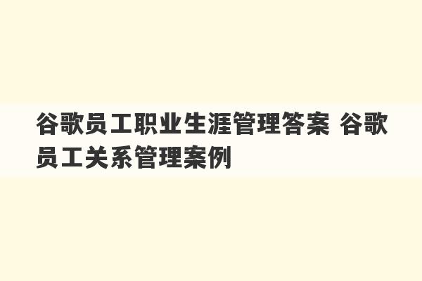 谷歌员工职业生涯管理答案 谷歌员工关系管理案例