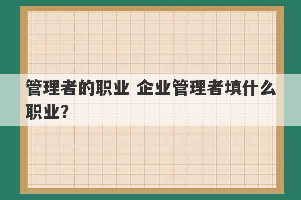 管理者的职业 企业管理者填什么职业？