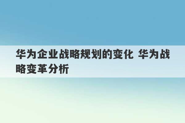 华为企业战略规划的变化 华为战略变革分析