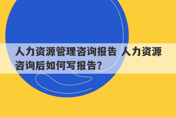 人力资源管理咨询报告 人力资源咨询后如何写报告？