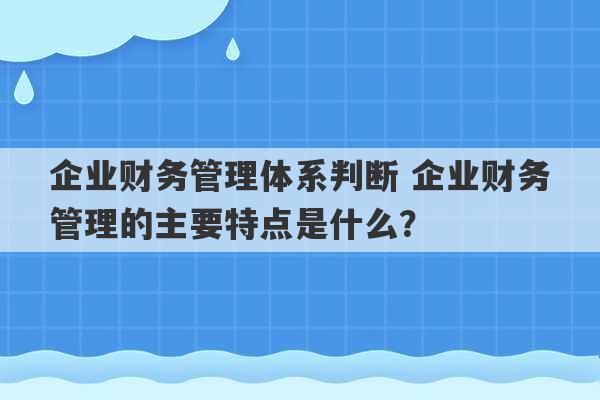 企业财务管理体系判断 企业财务管理的主要特点是什么？