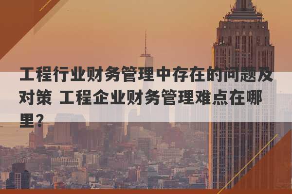 工程行业财务管理中存在的问题及对策 工程企业财务管理难点在哪里？