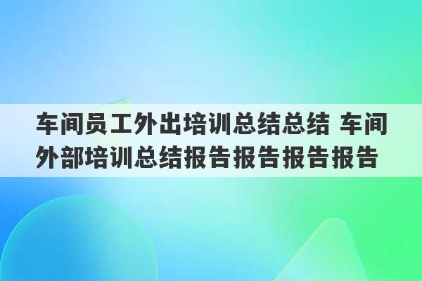 车间员工外出培训总结总结 车间外部培训总结报告报告报告报告