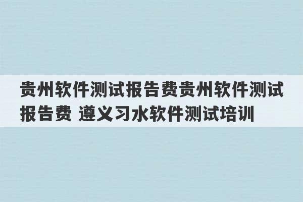 贵州软件测试报告费贵州软件测试报告费 遵义习水软件测试培训