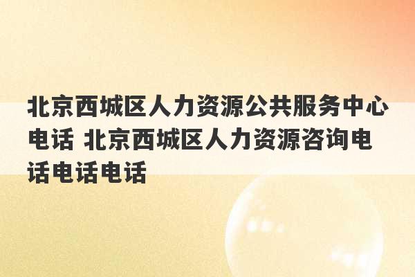 北京西城区人力资源公共服务中心电话 北京西城区人力资源咨询电话电话电话