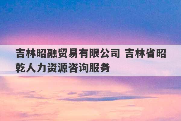 吉林昭融贸易有限公司 吉林省昭乾人力资源咨询服务