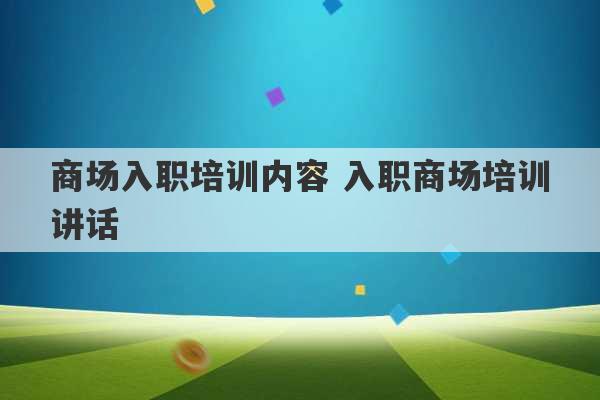 商场入职培训内容 入职商场培训讲话