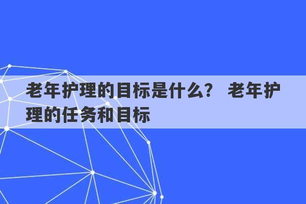 老年护理的目标是什么？ 老年护理的任务和目标