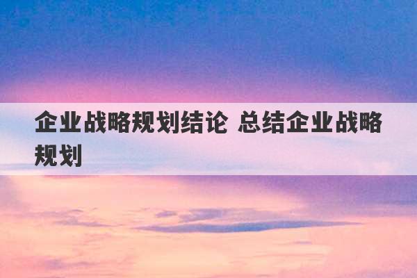 企业战略规划结论 总结企业战略规划