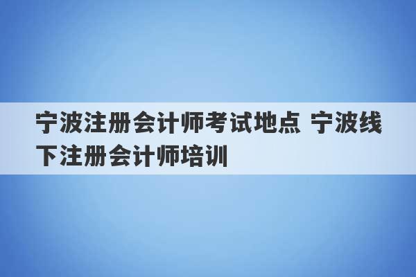 宁波注册会计师考试地点 宁波线下注册会计师培训