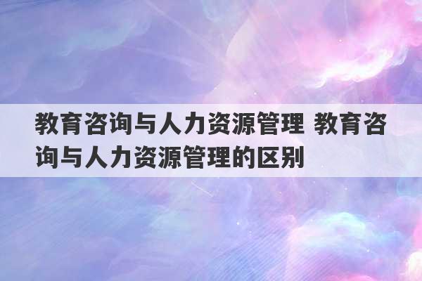 教育咨询与人力资源管理 教育咨询与人力资源管理的区别