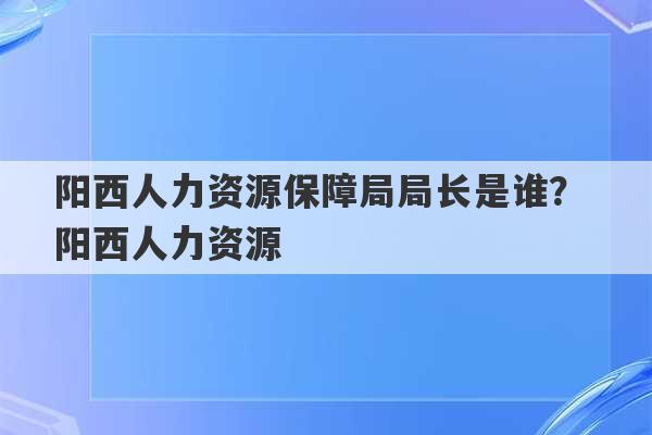 阳西人力资源保障局局长是谁？ 阳西人力资源