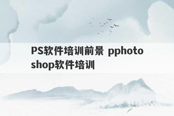 PS软件培训前景 pphotoshop软件培训