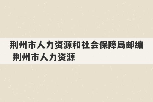 荆州市人力资源和社会保障局邮编 荆州市人力资源