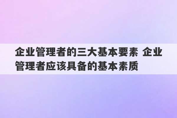 企业管理者的三大基本要素 企业管理者应该具备的基本素质