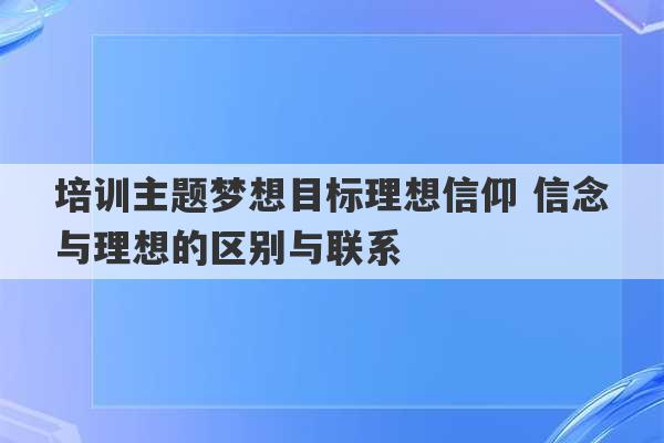 培训主题梦想目标理想信仰 信念与理想的区别与联系