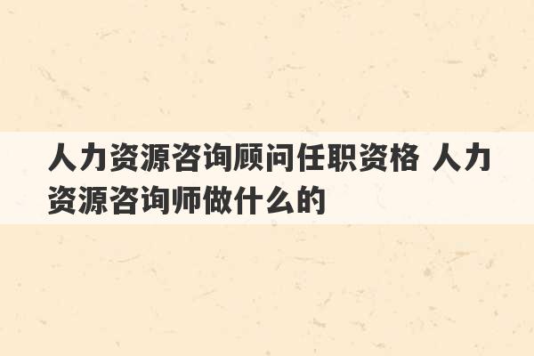 人力资源咨询顾问任职资格 人力资源咨询师做什么的