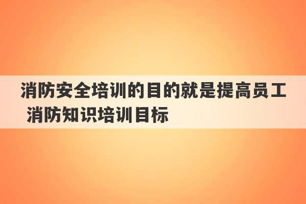 消防安全培训的目的就是提高员工 消防知识培训目标